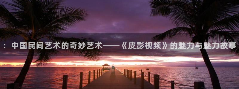 麻豆影院下载：：中国民间艺术的奇妙艺术——《皮影视频》的魅力与魅力故事